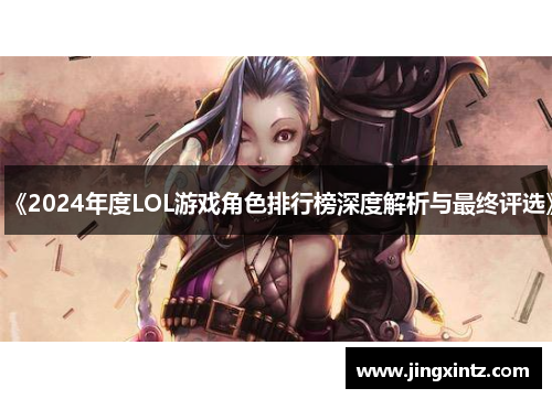 《2024年度LOL游戏角色排行榜深度解析与最终评选》